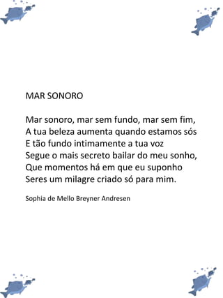 MAR SONORO
Mar sonoro, mar sem fundo, mar sem fim,
A tua beleza aumenta quando estamos sós
E tão fundo intimamente a tua voz
Segue o mais secreto bailar do meu sonho,
Que momentos há em que eu suponho
Seres um milagre criado só para mim.
Sophia de Mello Breyner Andresen
 