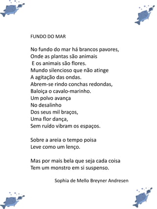 FUNDO DO MAR
No fundo do mar há brancos pavores,
Onde as plantas são animais
E os animais são flores.
Mundo silencioso que não atinge
A agitação das ondas.
Abrem-se rindo conchas redondas,
Baloiça o cavalo-marinho.
Um polvo avança
No desalinho
Dos seus mil braços,
Uma flor dança,
Sem ruído vibram os espaços.
Sobre a areia o tempo poisa
Leve como um lenço.
Mas por mais bela que seja cada coisa
Tem um monstro em si suspenso.
Sophia de Mello Breyner Andresen
 