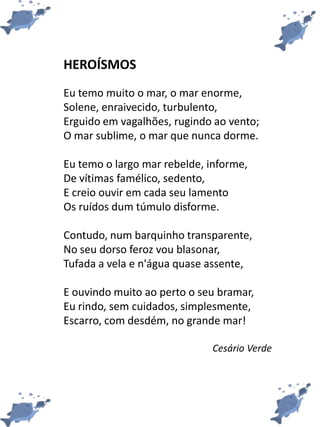 HEROÍSMOS
Eu temo muito o mar, o mar enorme,
Solene, enraivecido, turbulento,
Erguido em vagalhões, rugindo ao vento;
O mar sublime, o mar que nunca dorme.
Eu temo o largo mar rebelde, informe,
De vítimas famélico, sedento,
E creio ouvir em cada seu lamento
Os ruídos dum túmulo disforme.
Contudo, num barquinho transparente,
No seu dorso feroz vou blasonar,
Tufada a vela e n'água quase assente,
E ouvindo muito ao perto o seu bramar,
Eu rindo, sem cuidados, simplesmente,
Escarro, com desdém, no grande mar!
Cesário Verde
 