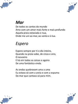 Mar
De todos os cantos do mundo
Amo com um amor mais forte e mais profundo
Aquela praia extasiada e nua,
Onde me uni ao mar, ao vento e à lua.
Espero
Espero sempre por ti o dia inteiro,
Quando na praia sobe, de cinza e oiro,
O nevoeiro
E há em todas as coisas o agoiro
De uma fantástica vinda.
As ondas quebravam uma a uma
Eu estava só com a areia e com a espuma
Do mar que cantava só para mim.
 