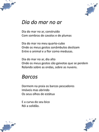 Dia do mar no ar
Dia do mar no ar, construído
Com sombras de cavalos e de plumas
Dia do mar no meu quarto-cubo
Onde os meus gestos sonâmbulos deslizam
Entre o animal e a flor como medusas.
Dia do mar no ar, dia alto
Onde os meus gestos são gaivotas que se perdem
Rolando sobre as ondas, sobre as nuvens.
Barcos
Dormem na praia os barcos pescadores
Imóveis mas abrindo
Os seus olhos de estátua
E a curva do seu bico
Rói a solidão.
 