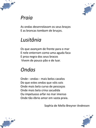 Praia
As ondas desenrolavam os seus braços
E as brancas tombam de bruços.
Lusitânia
Os que avançam de frente para o mar
E nele enterram como uma aguda faca
E proa negra dos seus bracos
Vivem de pouco pão e de luar.
Ondas
Onde-- ondas-- mais belos cavalos
Do que estes ondas que vóis sois
Onde mais bela curva de pescoços
Onde mais bela crina sacudida
Ou impetuoso arfar no mar imenso
Onde tão ébrio amor em vasta praia.
Sophia de Mello Breyner Andresen
 