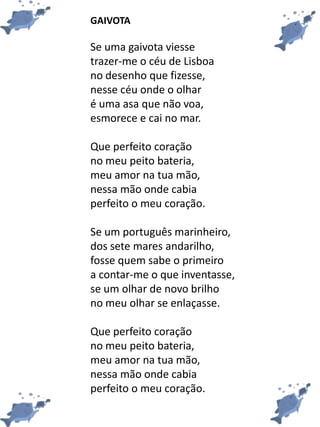 GAIVOTA
Se uma gaivota viesse
trazer-me o céu de Lisboa
no desenho que fizesse,
nesse céu onde o olhar
é uma asa que não voa,
esmorece e cai no mar.
Que perfeito coração
no meu peito bateria,
meu amor na tua mão,
nessa mão onde cabia
perfeito o meu coração.
Se um português marinheiro,
dos sete mares andarilho,
fosse quem sabe o primeiro
a contar-me o que inventasse,
se um olhar de novo brilho
no meu olhar se enlaçasse.
Que perfeito coração
no meu peito bateria,
meu amor na tua mão,
nessa mão onde cabia
perfeito o meu coração.
 
