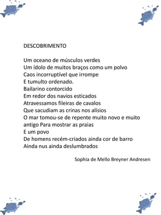 DESCOBRIMENTO
Um oceano de músculos verdes
Um ídolo de muitos braços como um polvo
Caos incorruptível que irrompe
E tumulto ordenado.
Bailarino contorcido
Em redor dos navios esticados
Atravessamos fileiras de cavalos
Que sacudiam as crinas nos alísios
O mar tomou-se de repente muito novo e muito
antigo Para mostrar as praias
E um povo
De homens recém-criados ainda cor de barro
Ainda nus ainda deslumbrados
Sophia de Mello Breyner Andresen
 