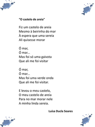 “O castelo de areia"
Fiz um castelo de areia
Mesmo à beirinha do mar
À espera que uma sereia
Ali quisesse morar
Ó mar,
Ó mar...
Mas foi só uma gaivota
Que ali me foi visitar
Ó mar,
Ó mar...
Mas foi uma verde onda
Que ali me foi visitar.
E levou o meu castelo,
O meu castelo de areia
Para no mar morar nele
A minha linda sereia.
Luísa Ducla Soares
 