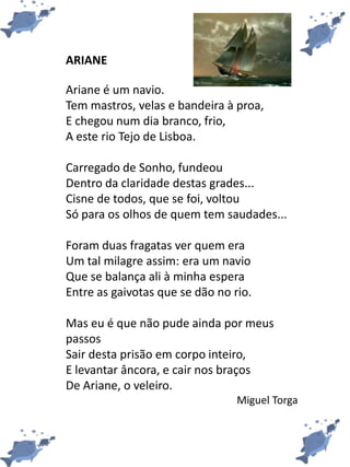 ARIANE
Ariane é um navio.
Tem mastros, velas e bandeira à proa,
E chegou num dia branco, frio,
A este rio Tejo de Lisboa.
Carregado de Sonho, fundeou
Dentro da claridade destas grades...
Cisne de todos, que se foi, voltou
Só para os olhos de quem tem saudades...
Foram duas fragatas ver quem era
Um tal milagre assim: era um navio
Que se balança ali à minha espera
Entre as gaivotas que se dão no rio.
Mas eu é que não pude ainda por meus
passos
Sair desta prisão em corpo inteiro,
E levantar âncora, e cair nos braços
De Ariane, o veleiro.
Miguel Torga
 
