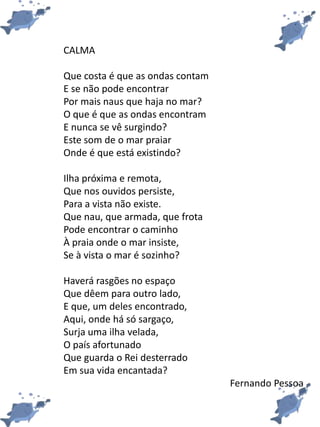CALMA
Que costa é que as ondas contam
E se não pode encontrar
Por mais naus que haja no mar?
O que é que as ondas encontram
E nunca se vê surgindo?
Este som de o mar praiar
Onde é que está existindo?
Ilha próxima e remota,
Que nos ouvidos persiste,
Para a vista não existe.
Que nau, que armada, que frota
Pode encontrar o caminho
À praia onde o mar insiste,
Se à vista o mar é sozinho?
Haverá rasgões no espaço
Que dêem para outro lado,
E que, um deles encontrado,
Aqui, onde há só sargaço,
Surja uma ilha velada,
O país afortunado
Que guarda o Rei desterrado
Em sua vida encantada?
Fernando Pessoa
 