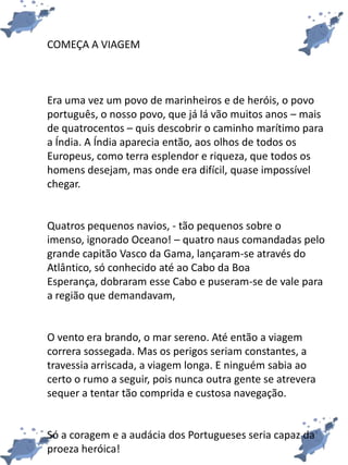 COMEÇA A VIAGEM
Era uma vez um povo de marinheiros e de heróis, o povo
português, o nosso povo, que já lá vão muitos anos – mais
de quatrocentos – quis descobrir o caminho marítimo para
a Índia. A Índia aparecia então, aos olhos de todos os
Europeus, como terra esplendor e riqueza, que todos os
homens desejam, mas onde era difícil, quase impossível
chegar.
Quatros pequenos navios, - tão pequenos sobre o
imenso, ignorado Oceano! – quatro naus comandadas pelo
grande capitão Vasco da Gama, lançaram-se através do
Atlântico, só conhecido até ao Cabo da Boa
Esperança, dobraram esse Cabo e puseram-se de vale para
a região que demandavam,
O vento era brando, o mar sereno. Até então a viagem
correra sossegada. Mas os perigos seriam constantes, a
travessia arriscada, a viagem longa. E ninguém sabia ao
certo o rumo a seguir, pois nunca outra gente se atrevera
sequer a tentar tão comprida e custosa navegação.
Só a coragem e a audácia dos Portugueses seria capaz da
proeza heróica!
 
