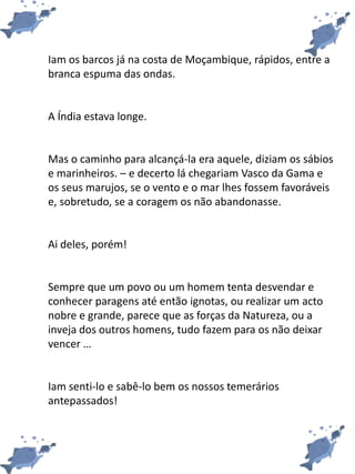 Iam os barcos já na costa de Moçambique, rápidos, entre a
branca espuma das ondas.
A Índia estava longe.
Mas o caminho para alcançá-la era aquele, diziam os sábios
e marinheiros. – e decerto lá chegariam Vasco da Gama e
os seus marujos, se o vento e o mar lhes fossem favoráveis
e, sobretudo, se a coragem os não abandonasse.
Ai deles, porém!
Sempre que um povo ou um homem tenta desvendar e
conhecer paragens até então ignotas, ou realizar um acto
nobre e grande, parece que as forças da Natureza, ou a
inveja dos outros homens, tudo fazem para os não deixar
vencer …
Iam senti-lo e sabê-lo bem os nossos temerários
antepassados!
 