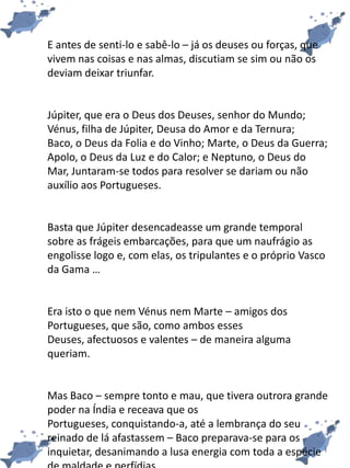 E antes de senti-lo e sabê-lo – já os deuses ou forças, que
vivem nas coisas e nas almas, discutiam se sim ou não os
deviam deixar triunfar.
Júpiter, que era o Deus dos Deuses, senhor do Mundo;
Vénus, filha de Júpiter, Deusa do Amor e da Ternura;
Baco, o Deus da Folia e do Vinho; Marte, o Deus da Guerra;
Apolo, o Deus da Luz e do Calor; e Neptuno, o Deus do
Mar, Juntaram-se todos para resolver se dariam ou não
auxílio aos Portugueses.
Basta que Júpiter desencadeasse um grande temporal
sobre as frágeis embarcações, para que um naufrágio as
engolisse logo e, com elas, os tripulantes e o próprio Vasco
da Gama …
Era isto o que nem Vénus nem Marte – amigos dos
Portugueses, que são, como ambos esses
Deuses, afectuosos e valentes – de maneira alguma
queriam.
Mas Baco – sempre tonto e mau, que tivera outrora grande
poder na Índia e receava que os
Portugueses, conquistando-a, até a lembrança do seu
reinado de lá afastassem – Baco preparava-se para os
inquietar, desanimando a lusa energia com toda a espécie
 