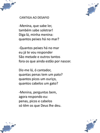 CANTIGA AO DESAFIO
-Menina, que sabe ler,
também sabe soletrar!
Diga lá, minha menina:
quantos peixes há no mar?
-Quantos peixes há no mar
eu já te vou responder
São metade e outros tantos
fora os que ainda estão por nascer.
Diz-me lá, ó cantador,
quantas penas tem um pato?
quantos picos um ouriço,
quantos cabelos um gato?
-Menina, perguntas bem,
agora respondo eu:
penas, picos e cabelos
só têm os que Deus lhe deu.
 