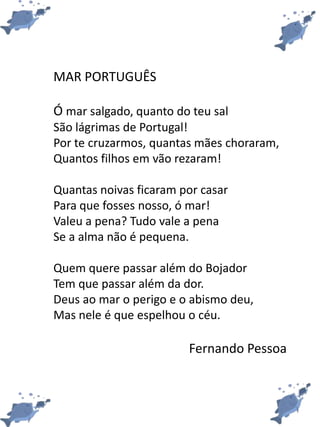 MAR PORTUGUÊS
Ó mar salgado, quanto do teu sal
São lágrimas de Portugal!
Por te cruzarmos, quantas mães choraram,
Quantos filhos em vão rezaram!
Quantas noivas ficaram por casar
Para que fosses nosso, ó mar!
Valeu a pena? Tudo vale a pena
Se a alma não é pequena.
Quem quere passar além do Bojador
Tem que passar além da dor.
Deus ao mar o perigo e o abismo deu,
Mas nele é que espelhou o céu.
Fernando Pessoa
 