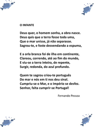 O INFANTE
Deus quer, o homem sonha, a obra nasce.
Deus quis que a terra fosse toda uma,
Que o mar unisse, já não separasse.
Sagrou-te, e foste desvendando a espuma,
E a orla branca foi de ilha em continente,
Clareou, correndo, até ao fim do mundo,
E viu-se a terra inteira, de repente,
Surgir, redonda, do azul profundo.
Quem te sagrou criou-te português
Do mar e nós em ti nos deu sinal.
Cumpriu-se o Mar, e o Império se desfez.
Senhor, falta cumprir-se Portugal!
Fernando Pessoa
 
