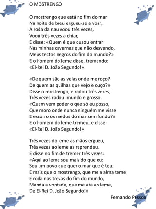 O MOSTRENGO
O mostrengo que está no fim do mar
Na noite de breu ergueu-se a voar;
A roda da nau voou três vezes,
Voou três vezes a chiar,
E disse: «Quem é que ousou entrar
Nas minhas cavernas que não desvendo,
Meus tectos negros do fim do mundo?»
E o homem do leme disse, tremendo:
«El-Rei D. João Segundo!»
«De quem são as velas onde me roço?
De quem as quilhas que vejo e ouço?»
Disse o mostrengo, e rodou três vezes,
Três vezes rodou imundo e grosso.
«Quem vem poder o que só eu posso,
Que moro onde nunca ninguém me visse
E escorro os medos do mar sem fundo?»
E o homem do leme tremeu, e disse:
«El-Rei D. João Segundo!»
Três vezes do leme as mãos ergueu,
Três vezes ao leme as reprendeu,
E disse no fim de tremer três vezes:
«Aqui ao leme sou mais do que eu:
Sou um povo que quer o mar que é teu;
E mais que o mostrengo, que me a alma teme
E roda nas trevas do fim do mundo,
Manda a vontade, que me ata ao leme,
De El-Rei D. João Segundo!»
Fernando Pessoa
 