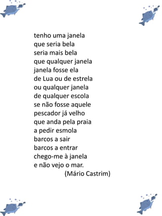 tenho uma janela
que seria bela
seria mais bela
que qualquer janela
janela fosse ela
de Lua ou de estrela
ou qualquer janela
de qualquer escola
se não fosse aquele
pescador já velho
que anda pela praia
a pedir esmola
barcos a sair
barcos a entrar
chego-me à janela
e não vejo o mar.
(Mário Castrim)
 
