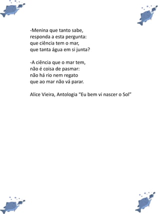 -Menina que tanto sabe,
responda a esta pergunta:
que ciência tem o mar,
que tanta água em si junta?
-A ciência que o mar tem,
não é coisa de pasmar:
não há rio nem regato
que ao mar não vá parar.
Alice Vieira, Antologia “Eu bem vi nascer o Sol”
 