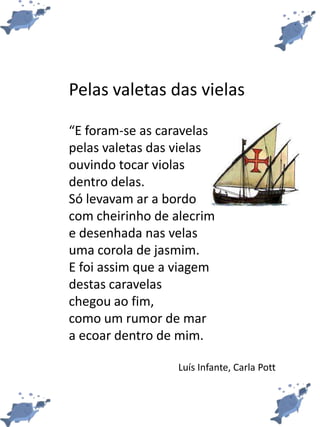 Pelas valetas das vielas
“E foram-se as caravelas
pelas valetas das vielas
ouvindo tocar violas
dentro delas.
Só levavam ar a bordo
com cheirinho de alecrim
e desenhada nas velas
uma corola de jasmim.
E foi assim que a viagem
destas caravelas
chegou ao fim,
como um rumor de mar
a ecoar dentro de mim.
Luís Infante, Carla Pott
 