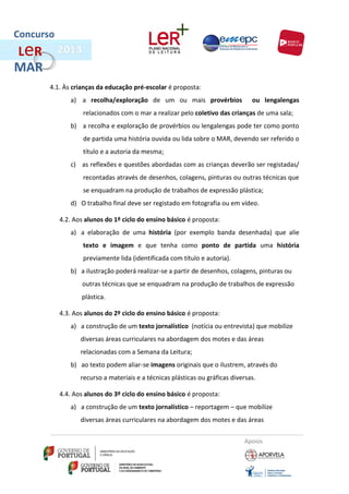 Concurso
L eR
MAR
       4.1. Às crianças da educação pré-escolar é proposta:
              a) a recolha/exploração de um ou mais provérbios                  ou lengalengas
                   relacionados com o mar a realizar pelo coletivo das crianças de uma sala;
              b) a recolha e exploração de provérbios ou lengalengas pode ter como ponto
                   de partida uma história ouvida ou lida sobre o MAR, devendo ser referido o
                   título e a autoria da mesma;
              c) as reflexões e questões abordadas com as crianças deverão ser registadas/
                   recontadas através de desenhos, colagens, pinturas ou outras técnicas que
                   se enquadram na produção de trabalhos de expressão plástica;
              d) O trabalho final deve ser registado em fotografia ou em vídeo.

           4.2. Aos alunos do 1º ciclo do ensino básico é proposta:
              a) a elaboração de uma história (por exemplo banda desenhada) que alie
                   texto e imagem e que tenha como ponto de partida uma história
                   previamente lida (identificada com título e autoria).
              b) a ilustração poderá realizar-se a partir de desenhos, colagens, pinturas ou
                  outras técnicas que se enquadram na produção de trabalhos de expressão
                  plástica.

           4.3. Aos alunos do 2º ciclo do ensino básico é proposta:
              a) a construção de um texto jornalístico (notícia ou entrevista) que mobilize
                  diversas áreas curriculares na abordagem dos motes e das áreas
                  relacionadas com a Semana da Leitura;
              b) ao texto podem aliar-se imagens originais que o ilustrem, através do
                  recurso a materiais e a técnicas plásticas ou gráficas diversas.

           4.4. Aos alunos do 3º ciclo do ensino básico é proposta:
              a) a construção de um texto jornalístico – reportagem – que mobilize
                  diversas áreas curriculares na abordagem dos motes e das áreas


                                                                             Apoios
 