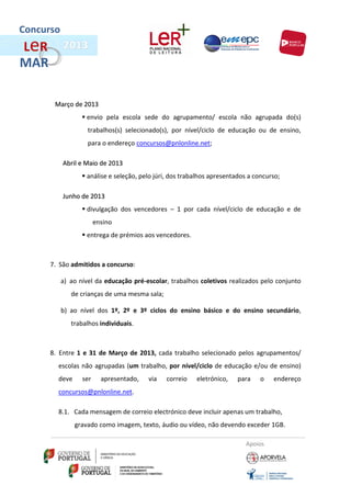 Concurso
L eR
MAR

        Março de 2013
                   envio pela escola sede do agrupamento/ escola não agrupada do(s)
                    trabalhos(s) selecionado(s), por nível/ciclo de educação ou de ensino,
                    para o endereço concursos@pnlonline.net;

           Abril e Maio de 2013
                   análise e seleção, pelo júri, dos trabalhos apresentados a concurso;

           Junho de 2013
                   divulgação dos vencedores – 1 por cada nível/ciclo de educação e de
                        ensino
                   entrega de prémios aos vencedores.



       7. São admitidos a concurso:

           a) ao nível da educação pré-escolar, trabalhos coletivos realizados pelo conjunto
              de crianças de uma mesma sala;

           b) ao nível dos 1º, 2º e 3º ciclos do ensino básico e do ensino secundário,
              trabalhos individuais.



       8. Entre 1 e 31 de Março de 2013, cada trabalho selecionado pelos agrupamentos/
         escolas não agrupadas (um trabalho, por nível/ciclo de educação e/ou de ensino)
         deve     ser     apresentado,   via   correio    eletrónico,    para    o   endereço
         concursos@pnlonline.net.

         8.1. Cada mensagem de correio electrónico deve incluir apenas um trabalho,
                gravado como imagem, texto, áudio ou vídeo, não devendo exceder 1GB.

                                                                            Apoios
 