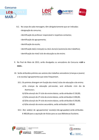 Concurso
L eR
MAR

           8.2. No corpo de cada mensagem, têm obrigatoriamente que ser indicadas:
               - designação do concurso;

               - identificação do professor responsável e respetivos contactos;

               - identificação do agrupamento;

               - identificação da escola;

               - identificação da(s) criança(s) ou do/a aluno/a (autores/as dos trabalhos);

               - identificação do nível/ ciclo de educação ou de ensino.



       9. No final de Maio de 2013, serão divulgados os vencedores do Concurso «LeR o
           MAR».


       10. Serão atribuídos prémios aos autores dos trabalhos vencedores (crianças e jovens)
           e às escolas/ agrupamentos que estes frequentam.

            10.1. Os prémios divergem em função dos níveis/ ciclos de educação e de ensino:
                   a) Às crianças da educação pré-escolar, será atribuído «Um dia de
                     Aventuras»;
                   b) À/Ao aluna/o do 1º ciclo do ensino básico, serão atribuídos € 150,00;
                   c) À/Ao aluna/o do 2º ciclo do ensino básico, serão atribuídos € 200,00;
                   d) À/Ao aluna/o do 3º ciclo do ensino básico, serão atribuídos € 250,00;
                   e) À/Ao aluna/o do ensino secundário, serão atribuídos € 300,00.

            10.2. À(s) sede(s) de agrupamento/ escola(s) não agrupada(s) serão atribuídos
                 € 400,00 para a aquisição de títulos para as suas Bibliotecas Escolares.




                                                                             Apoios
 