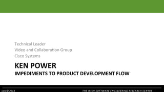 Technical	
  Leader	
  
Video	
  and	
  Collabora1on	
  Group	
  
Cisco	
  Systems	
  

KEN	
  POWER	
  

IMPEDIMENTS	
  TO	
  PRODUCT	
  DEVELOPMENT	
  FLOW	
  
Lero©	
  2013	
  

THE	
  IRISH	
  SOFTWARE	
  ENGINEERING	
  RESEARCH	
  CENTRE	
  

 
