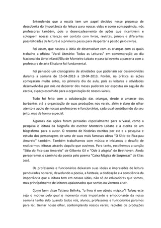 Entendendo que a escola tem um papel decisivo nesse processo de
descoberta da importância da leitura para nossas vidas e como consequência, nós
professores também, pois o desencadeamento de ações que incentivem e
coloquem nossas crianças em contato com livros, revistas, jornais e diferentes
possibilidades de leitura é o primeiro passo para despertar a paixão pelos livros.

       Foi assim, que nasceu a ideia de desenvolver com as crianças com as quais
trabalho a oficina “Varal Literário: Todas as Leituras” em comemoração ao dia
Nacional do Livro Infantil/Dia de Monteiro Lobato e para tal evento a parceria com a
professora de arte Elissiane foi fundamental.

       Foi pensado um cronograma de atividades que poderiam ser desenvolvidas
durante a semana de 15-04-2013 a 19-04-2013. Porém, na prática as ações
começaram muito antes, no primeiro dia de aula, pois as leituras e atividades
desenvolvidas por nós no decorrer dos meses puderam ser expostas no saguão da
escola, espaço escolhido para a organização de nossos varais.

        Tudo foi feito com a colaboração das crianças, desde o amarrar dos
barbantes até a organização de suas produções nos varais, além é claro do olhar
atento e apoio de nossos professores e funcionários, cada qual contribuindo do seu
jeito, mas de forma especial.

       Algumas das ações foram pensadas especialmente para o Varal, como a
pesquisa e leitura da biografia do escritor Monteiro Lobato e a escrita de um
biografema para o autor. O reconto de histórias escritas por ele e a pesquisa e
estudo dos personagens de uma de suas mais famosas obras “O Sítio do Pica-pau
Amarelo” também. Também trabalhamos com música e iniciamos o desafio de
realizarmos leituras através daquilo que ouvimos. Para tanto, escolhemos a canção
“Sítio do Pica-pau Amarelo” de Gilberto Gil e “Ode à alegria” de Beethoven. Ainda
percorremos o caminho da poesia pelo poema “Caixa Mágica de Surpresas” de Elias
José.

      Os professores e funcionários deixaram suas ideias e impressões de leitura
penduradas no varal, desvelando a poesia, a fantasia, a dedicação e a consciência da
importância que a leitura tem em nossas vidas, não só de educadores que somos,
mas principalmente de leitores apaixonados que somos ou viremos a ser.

       Como bem disse Tatiana Belinky, “o livro é um objeto mágico”! Talvez este
seja o motivo pelo qual o momento mais importante e emocionante da nossa
semana tenha sido quando todos nós, alunos, professores e funcionários paramos
para ler, treinar nosso olhar, contemplando nossos varais, repletos de produções
 