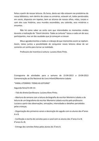 feitas a partir de nossas leituras. Os livros, desta vez não estavam nas prateleiras da
nossa biblioteca, nem dentro de caixas ou armários, estavam ali, todos pendurados
em varais, dispostos em tapetes, bem ao alcance de nossos olhos, mãos, corpos e
com eles suas histórias, seus mundos escondidos, seu colorido, seus mistérios e
encantos.

       Não há como saber ao certo com que intensidades os momentos vividos
durante a realização do “Varal Literário: Todas as Leituras” tocou a cada um de seus
participantes, mas sei das saudades que já começam a crescer.

      Meus agradecimentos a todos e o desejo de que momentos assim se repitam.
Assim, talvez juntos a possibilidade de conquistar novos leitores deixe de ser
somente um sonho para tornar-se realidade.

      Professora de Incentivo à Leitura: Luciana Alves Pinto.




Cronograma de atividades para a semana de 15-04-2013 a 19-04-2013
Comemoração ao Dia Nacional do Livro Infantil/Monteiro Lobato

“VARAL LITERÁRIO: TODAS AS LEITURAS”

Segunda-feira/15-04-13:

- Fala do diretor/professora: Luciana Alves Pinto;

- Abertura da semana com a leitura da biografia do escritor Monteiro Lobato e da
leitura de um biografema do escritor Monteiro Lobato escrito pela professora
Luciana a partir das observações, sensações, intensidades e detalhes percebidos
pelas crianças;

- Organização dos primeiros varais e decoração do saguão com os alunos dos 4°anos
A e B.

- Confecção e escrita de convites para o varal com os alunos dos 3°anos A e B;
4°anos A e B;

- Entrega dos convites feitos pelos alunos do 3°ano A.
 