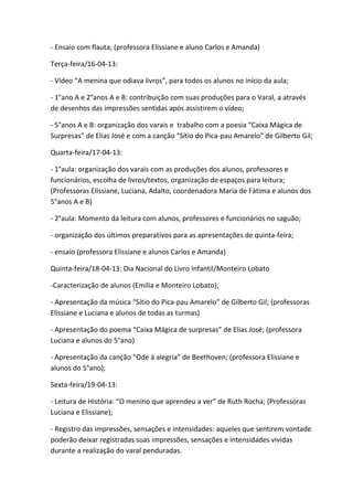 - Ensaio com flauta; (professora Elissiane e aluno Carlos e Amanda)

Terça-feira/16-04-13:

- Vídeo “A menina que odiava livros”, para todos os alunos no início da aula;

- 1°ano A e 2°anos A e B: contribuição com suas produções para o Varal, a através
de desenhos das impressões sentidas após assistirem o vídeo;

- 5°anos A e B: organização dos varais e trabalho com a poesia “Caixa Mágica de
Surpresas” de Elias José e com a canção “Sítio do Pica-pau Amarelo” de Gilberto Gil;

Quarta-feira/17-04-13:

- 1°aula: organização dos varais com as produções dos alunos, professores e
funcionários, escolha de livros/textos, organização de espaços para leitura;
(Professoras Elissiane, Luciana, Adalto, coordenadora Maria de Fátima e alunos dos
5°anos A e B)

- 2°aula: Momento da leitura com alunos, professores e funcionários no saguão;

- organização dos últimos preparativos para as apresentações de quinta-feira;

- ensaio (professora Elissiane e alunos Carlos e Amanda)

Quinta-feira/18-04-13: Dia Nacional do Livro Infantil/Monteiro Lobato

-Caracterização de alunos (Emília e Monteiro Lobato);

- Apresentação da música “Sítio do Pica-pau Amarelo” de Gilberto Gil; (professoras
Elissiane e Luciana e alunos de todas as turmas)

- Apresentação do poema “Caixa Mágica de surpresas” de Elias José; (professora
Luciana e alunos do 5°ano)

- Apresentação da canção “Ode à alegria” de Beethoven; (professora Elissiane e
alunos do 5°ano);

Sexta-feira/19-04-13:

- Leitura de História: “O menino que aprendeu a ver” de Ruth Rocha; (Professoras
Luciana e Elissiane);

- Registro das impressões, sensações e intensidades: aqueles que sentirem vontade
poderão deixar registradas suas impressões, sensações e intensidades vividas
durante a realização do varal penduradas.
 