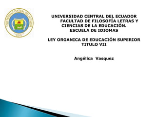 UNIVERSIDAD CENTRAL DEL ECUADOR
    FACULTAD DE FILOSOFÍA LETRAS Y
     CIENCIAS DE LA EDUCACIÓN.
        ESCUELA DE IDIOMAS

LEY ORGANICA DE EDUCACIÓN SUPERIOR
            TITULO VII


         Angélica Vasquez
 