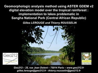 Geomorphologic analysis method using ASTER GDEM v2
digital elevation model over the tropical rainforest :
implementation to lakes problematic in
Sangha National Park (Central African Republic)
Gilles LEROUGE and Thierry ROUSSELIN
Geo212 – 25, rue Jean Dolent – 75014 Paris – www.geo212.fr
gilles.lerouge@geo212.fr - thierry.rousselin@geo212.fr
 