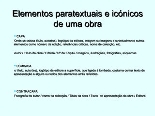 Elementos paratextuais e icónicosElementos paratextuais e icónicos
de uma obrade uma obra
 CAPACAPA
Onde se coloca título, autor(es), logótipo da editora, imagem ou imagens e eventualmente outrosOnde se coloca título, autor(es), logótipo da editora, imagem ou imagens e eventualmente outros
elementos como número da edição, referências críticas, nome de colecção, etc.elementos como número da edição, referências críticas, nome de colecção, etc.
Autor / Título da obra / Editora / Nº da Edição / imagens, ilustrações, fotografias, esquemasAutor / Título da obra / Editora / Nº da Edição / imagens, ilustrações, fotografias, esquemas
 LOMBADALOMBADA
o título, autor(es), logótipo da editora a superfície, que ligada à lombada, costuma conter texto deo título, autor(es), logótipo da editora a superfície, que ligada à lombada, costuma conter texto de
apresentação e alguns ou todos dos elementos atrás referidos.apresentação e alguns ou todos dos elementos atrás referidos.
 CONTRACAPACONTRACAPA
Fotografia do autor / nome da colecção / Título da obra / Texto de apresentação da obra / EditoraFotografia do autor / nome da colecção / Título da obra / Texto de apresentação da obra / Editora
 