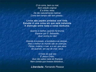 O rio corre, bem ou mal,
Sem edição original.
E a brisa, essa,
De tão naturalmente matinal,
Como tem tempo não tem pressa...
Livros são papéis pintados com tinta.
Estudar é uma coisa em que está indistinta
A distinção entre nada e coisa nenhuma.
Quanto é melhor, quando há bruma,
Esperar por D. Sebastião,
Quer venha ou não!
Grande é a poesia, a bondade e as danças...
Mas o melhor do mundo são as crianças,
Flores, música, o luar, e o sol, que peca
Só quando, em vez de criar, seca.
O mais do que isto
É Jesus Cristo,
Que não sabia nada de finanças
Nem consta que tivesse biblioteca...
Liberdade, Fernando Pessoa
 