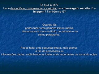 O que é ler?O que é ler?
Ler éLer é descodificar, compreender e assimilardescodificar, compreender e assimilar umauma mensagem escritamensagem escrita . E a. E a
imagemimagem? Também se lê?? Também se lê?
Quando lês,Quando lês,
podes fazer uma primeira leitura rápida,podes fazer uma primeira leitura rápida,
demorando-te mais no título, no primeiro e nodemorando-te mais no título, no primeiro e no
último parágrafos.último parágrafos.
Podes fazer uma segunda leitura, mais atenta,Podes fazer uma segunda leitura, mais atenta,
a fim de perceberes asa fim de perceberes as
informações dadas, sublinhando as ideias mais importantes ou tomando notas.informações dadas, sublinhando as ideias mais importantes ou tomando notas.
 