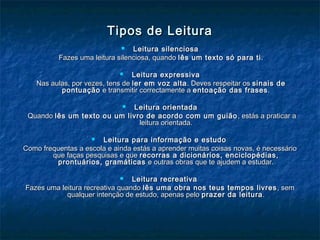 Tipos de LeituraTipos de Leitura
 Leitura silenciosaLeitura silenciosa
Fazes uma leitura silenciosa, quandoFazes uma leitura silenciosa, quando lês um texto só para tilês um texto só para ti..
 Leitura expressivaLeitura expressiva
Nas aulas, por vezes, tens deNas aulas, por vezes, tens de ler em voz altaler em voz alta. Deves respeitar os. Deves respeitar os sinais desinais de
pontuaçãopontuação e transmitir correctamente ae transmitir correctamente a entoação das frasesentoação das frases..
 Leitura orientadaLeitura orientada
QuandoQuando lês um texto ou um livro de acordo com um guiãolês um texto ou um livro de acordo com um guião , estás a praticar a, estás a praticar a
leitura orientada.leitura orientada.
 Leitura para informação e estudoLeitura para informação e estudo
Como frequentas a escola e ainda estás a aprender muitas coisas novas, é necessárioComo frequentas a escola e ainda estás a aprender muitas coisas novas, é necessário
que faças pesquisas e queque faças pesquisas e que recorras a dicionários, enciclopédias,recorras a dicionários, enciclopédias,
prontuários, gramáticasprontuários, gramáticas e outras obras que te ajudem a estudar.e outras obras que te ajudem a estudar.
 Leitura recreativaLeitura recreativa
Fazes uma leitura recreativa quandoFazes uma leitura recreativa quando lês uma obra nos teus tempos livreslês uma obra nos teus tempos livres , sem, sem
qualquer intenção de estudo, apenas peloqualquer intenção de estudo, apenas pelo prazer da leituraprazer da leitura..
 