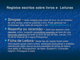 Registos escritos sobre livros e LeiturasRegistos escritos sobre livros e Leituras
 Sinopse –Sinopse – texto redigido pelo autor do livro ou um redactortexto redigido pelo autor do livro ou um redactor
de uma revista, onde se publicita o livro. Pode aparecer nade uma revista, onde se publicita o livro. Pode aparecer na
contracapa esta visão de conjunto. ( vercontracapa esta visão de conjunto. ( ver WWW.presenca.comWWW.presenca.com ))
 Resenha ou recensão -Resenha ou recensão - texto que aparece comotexto que aparece como
resumoresumo crítico, surgindocrítico, surgindo comentários pessoaiscomentários pessoais ao lado de umaao lado de uma
descrição objectivadescrição objectiva do texto ou livro de que se fala. (ver pp. 173;do texto ou livro de que se fala. (ver pp. 173;
34-36 do Manual de Língua Portuguesa)34-36 do Manual de Língua Portuguesa)
 Ficha de Leitura-Ficha de Leitura- Deste tipo de registo fazem parteDeste tipo de registo fazem parte
informações gerais sobre a obra, anotações particulares e sínteses.informações gerais sobre a obra, anotações particulares e sínteses.
(distribuição pelos alunos de dois exemplos de fichas de leitura,(distribuição pelos alunos de dois exemplos de fichas de leitura,
uma delas do “Principezinho” de Saint –ExupérY) / (Consultaruma delas do “Principezinho” de Saint –ExupérY) / (Consultar
netprof » Portugues 2 ciclo)netprof » Portugues 2 ciclo)
 