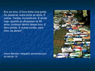 Era um livro. O livro tinha uma porta.
Ao passá-la, outra porta se abria. E
outras. Tantas, inumeráveis. E ainda
hoje, quando já ultrapasso os 80
anos, continuo dentro desse livro. E
abro portas. E outras portas, para
mim, se abrem".
Arturo Bembei, relojoeiro pernambucano
do século 19
 