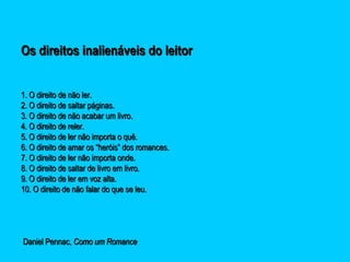 Os direitos inalienáveis do leitorOs direitos inalienáveis do leitor
1. O direito de não ler.1. O direito de não ler.
2. O direito de saltar páginas.2. O direito de saltar páginas.
3. O direito de não acabar um livro.3. O direito de não acabar um livro.
4. O direito de reler.4. O direito de reler.
5. O direito de ler não importa o quê.5. O direito de ler não importa o quê.
6. O direito de amar os “heróis” dos romances.6. O direito de amar os “heróis” dos romances.
7. O direito de ler não importa onde.7. O direito de ler não importa onde.
8. O direito de saltar de livro em livro.8. O direito de saltar de livro em livro.
9. O direito de ler em voz alta.9. O direito de ler em voz alta.
10. O direito de não falar do que se leu.10. O direito de não falar do que se leu.
Daniel Pennac,Daniel Pennac, Como um RomanceComo um Romance
 