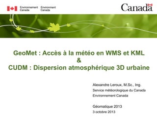GeoMet : Accès à la météo en WMS et KML
&
CUDM : Dispersion atmosphérique 3D urbaine
Alexandre Leroux, M.Sc., Ing.
Service météorologique du Canada
Environnement Canada

Géomatique 2013
3 octobre 2013

 