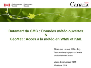 Datamart du SMC : Données météo ouvertes 
& 
GeoMet : Accès à la météo en WMS et KML 
Alexandre Leroux, M.Sc., Ing. 
Service météorologique du Canada 
Environnement Canada 
Vision Géomatique 2014 
12 octobre 2014 
 