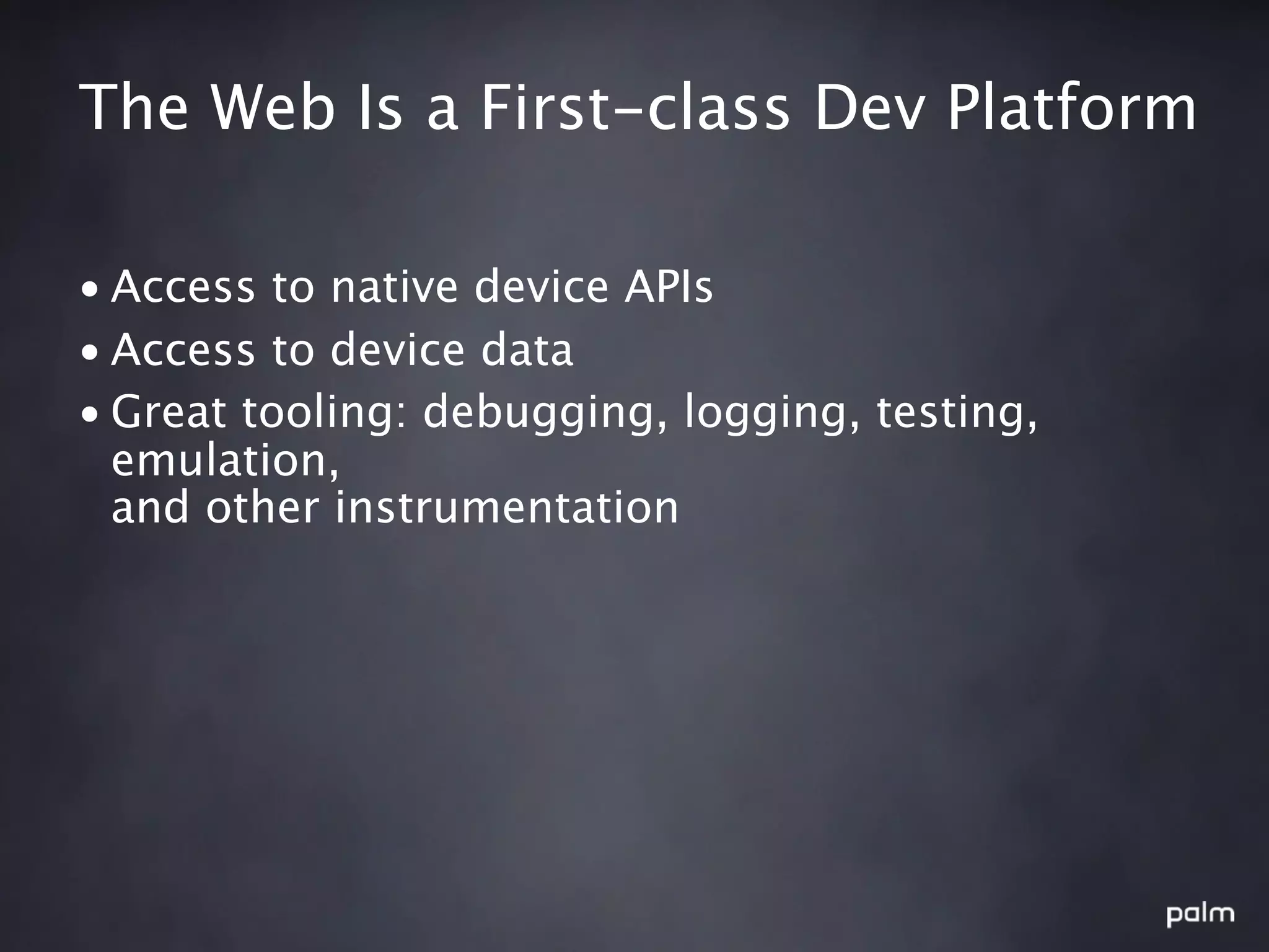 The Web Is a First-class Dev Platform

• Access to native device APIs
• Access to device data
• Great tooling: debugging, logging, testing,
  emulation,
  and other instrumentation
 