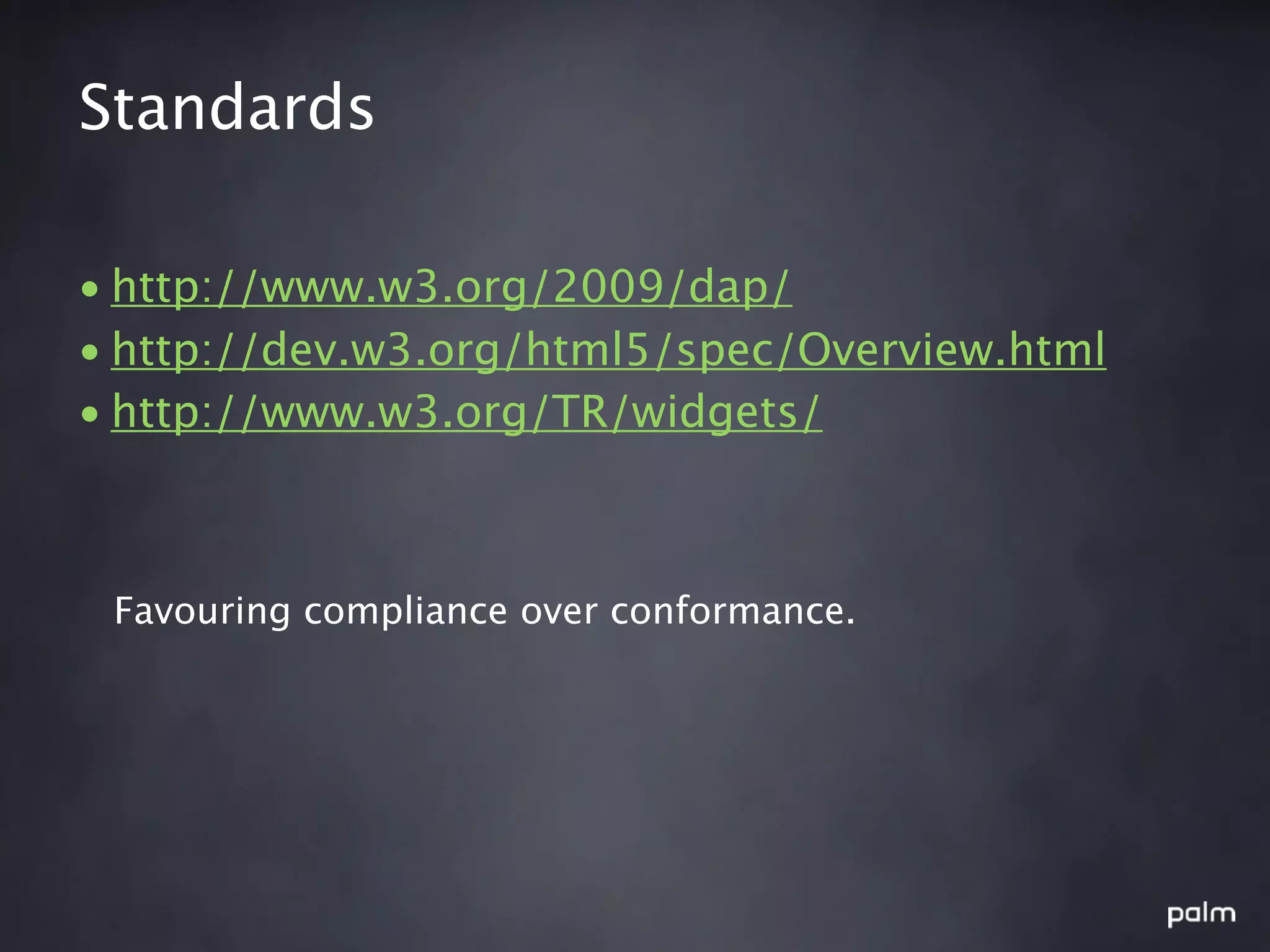 Standards

• http://www.w3.org/2009/dap/
• http://dev.w3.org/html5/spec/Overview.html
• http://www.w3.org/TR/widgets/



 Favouring compliance over conformance.
 