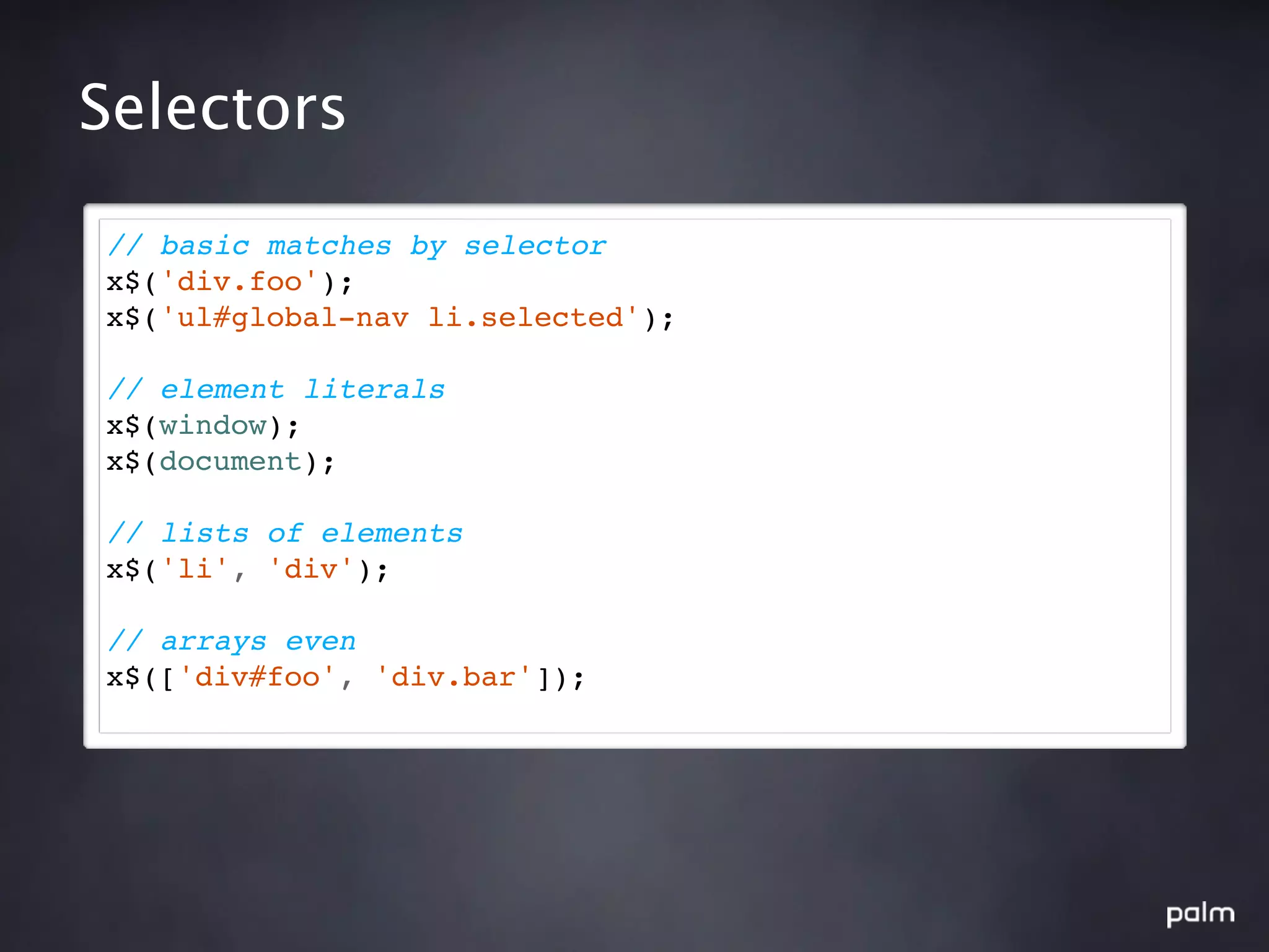Selectors

// basic matches by selector
x$('div.foo');
x$('ul#global-nav li.selected');

// element literals
x$(window);
x$(document);

// lists of elements
x$('li', 'div');

// arrays even
x$(['div#foo', 'div.bar']);
 