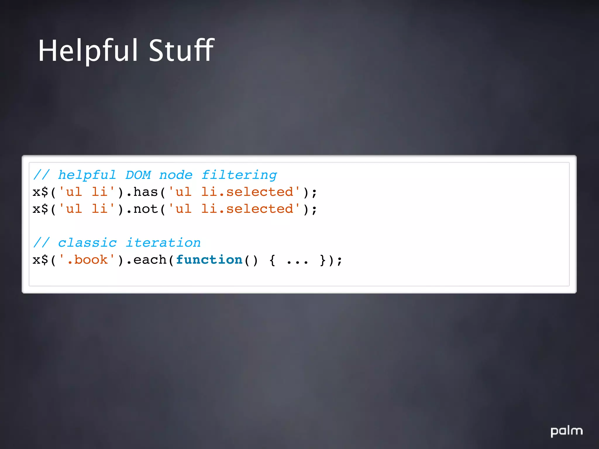 Helpful Stuff



// helpful DOM node filtering
x$('ul li').has('ul li.selected');
x$('ul li').not('ul li.selected');

// classic iteration
x$('.book').each(function() { ... });
 