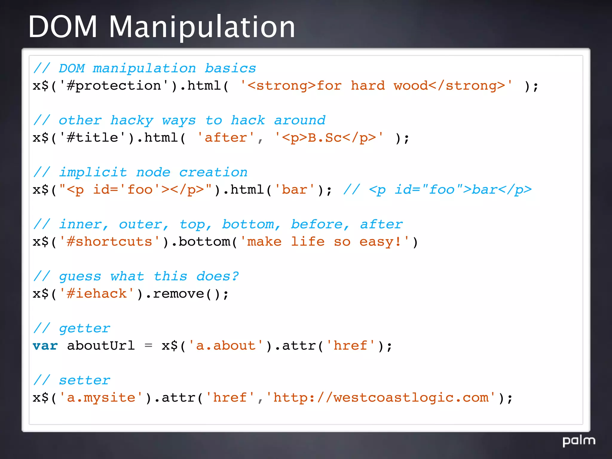 DOM Manipulation
// DOM manipulation basics
x$('#protection').html( '<strong>for hard wood</strong>' );

// other hacky ways to hack around
x$('#title').html( 'after', '<p>B.Sc</p>' );

// implicit node creation
x$("<p id='foo'></p>").html('bar'); // <p id="foo">bar</p>

// inner, outer, top, bottom, before, after
x$('#shortcuts').bottom('make life so easy!')

// guess what this does?
x$('#iehack').remove();

// getter
var aboutUrl = x$('a.about').attr('href');

// setter
x$('a.mysite').attr('href','http://westcoastlogic.com');
 