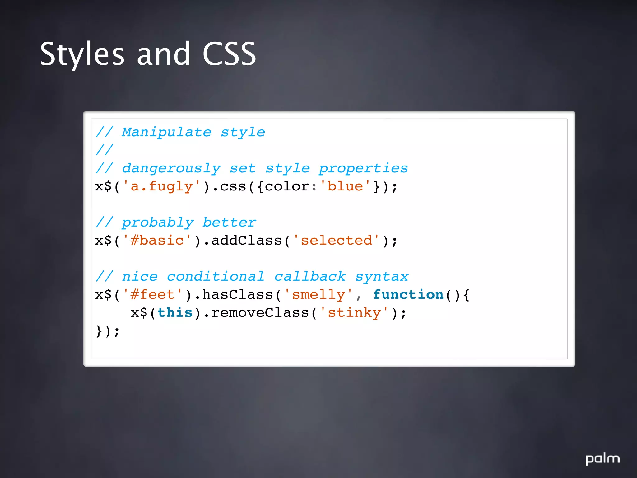 Styles and CSS

   // Manipulate style
   //
   // dangerously set style properties
   x$('a.fugly').css({color:'blue'});

   // probably better
   x$('#basic').addClass('selected');

   // nice conditional callback syntax
   x$('#feet').hasClass('smelly', function(){
       x$(this).removeClass('stinky');
   });
 