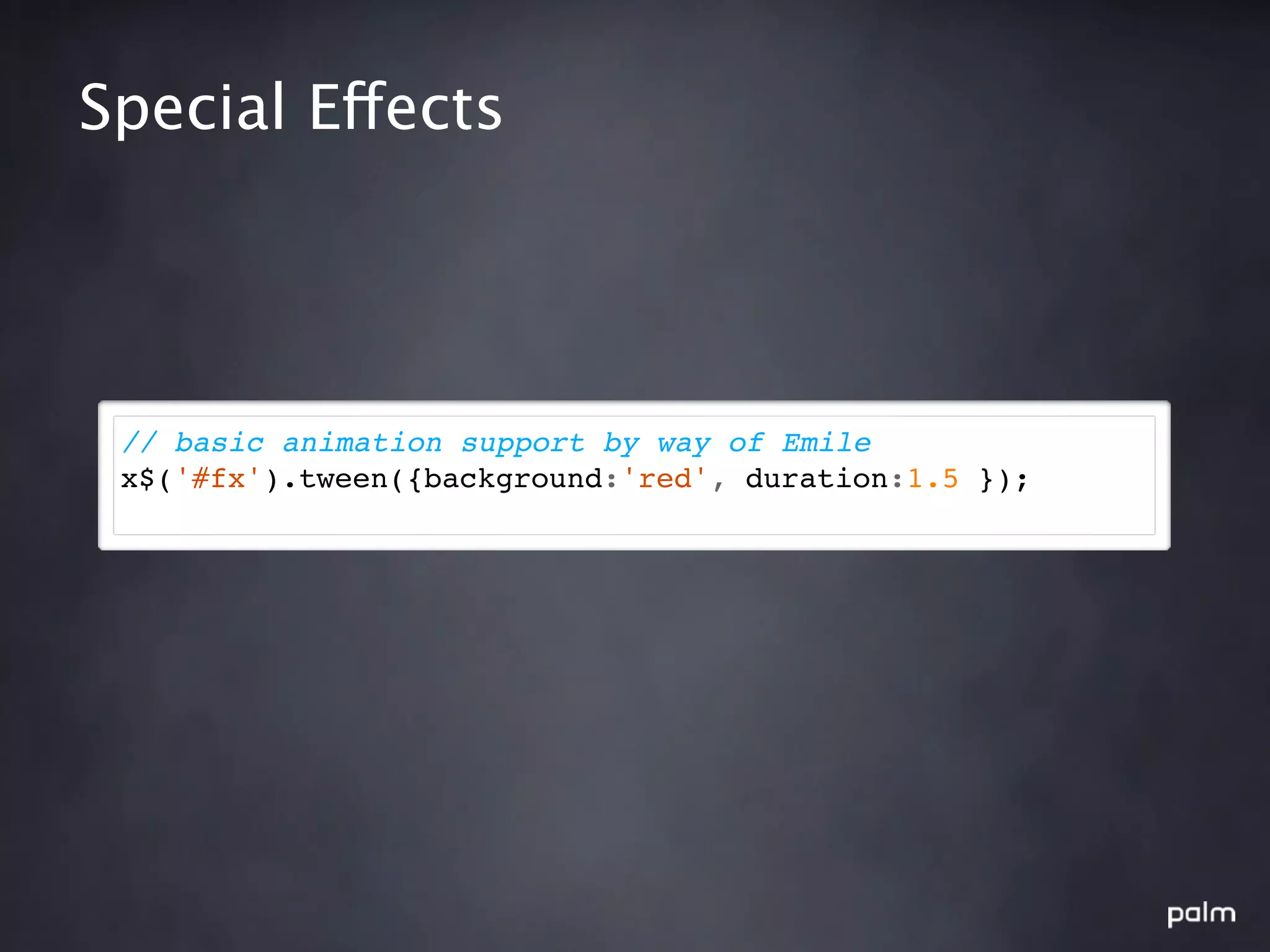 Special Effects




 // basic animation support by way of Emile
 x$('#fx').tween({background:'red', duration:1.5 });
 