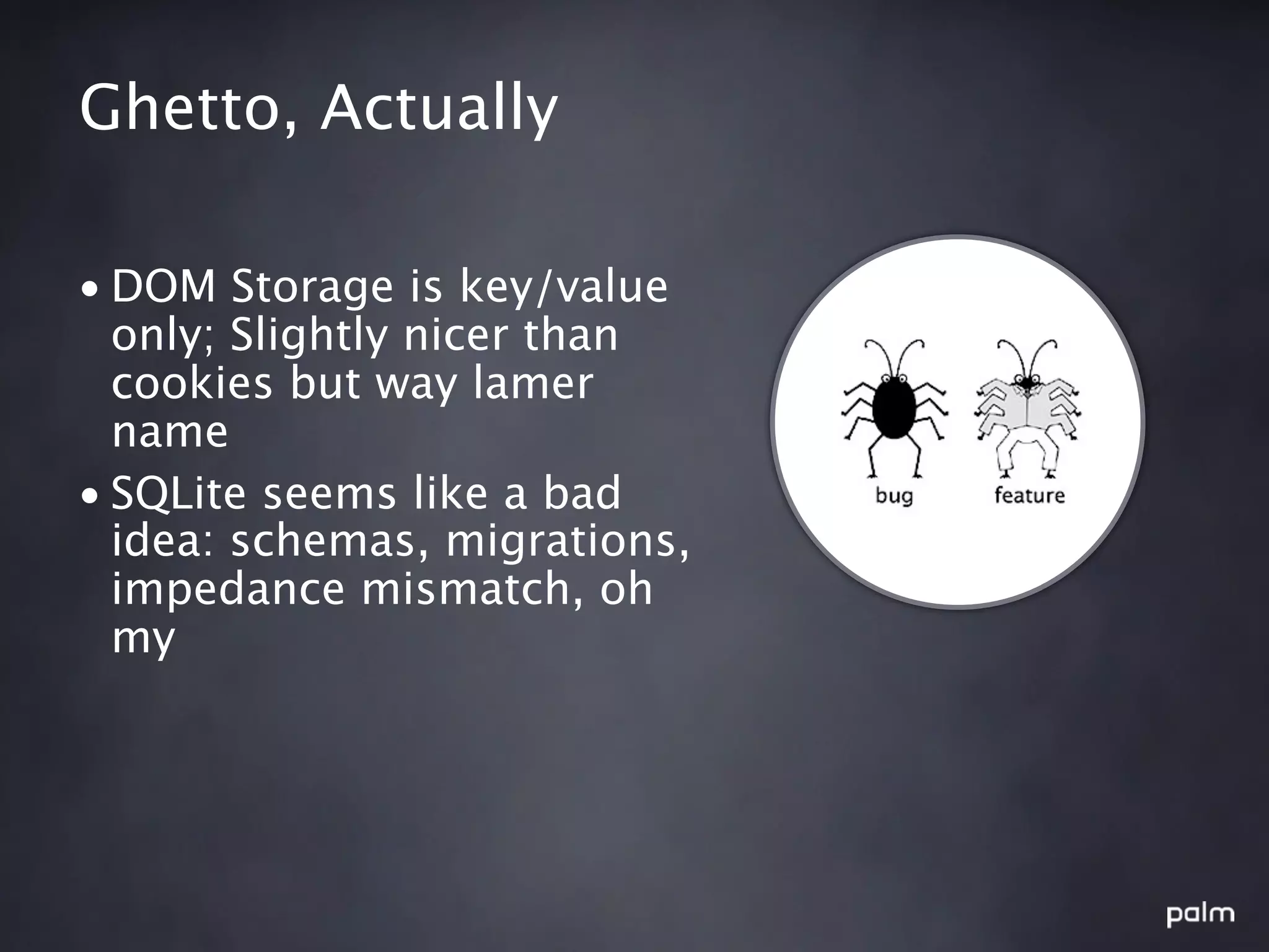Ghetto, Actually

• DOM Storage is key/value
  only; Slightly nicer than
  cookies but way lamer
  name
• SQLite seems like a bad
  idea: schemas, migrations,
  impedance mismatch, oh
  my
 
