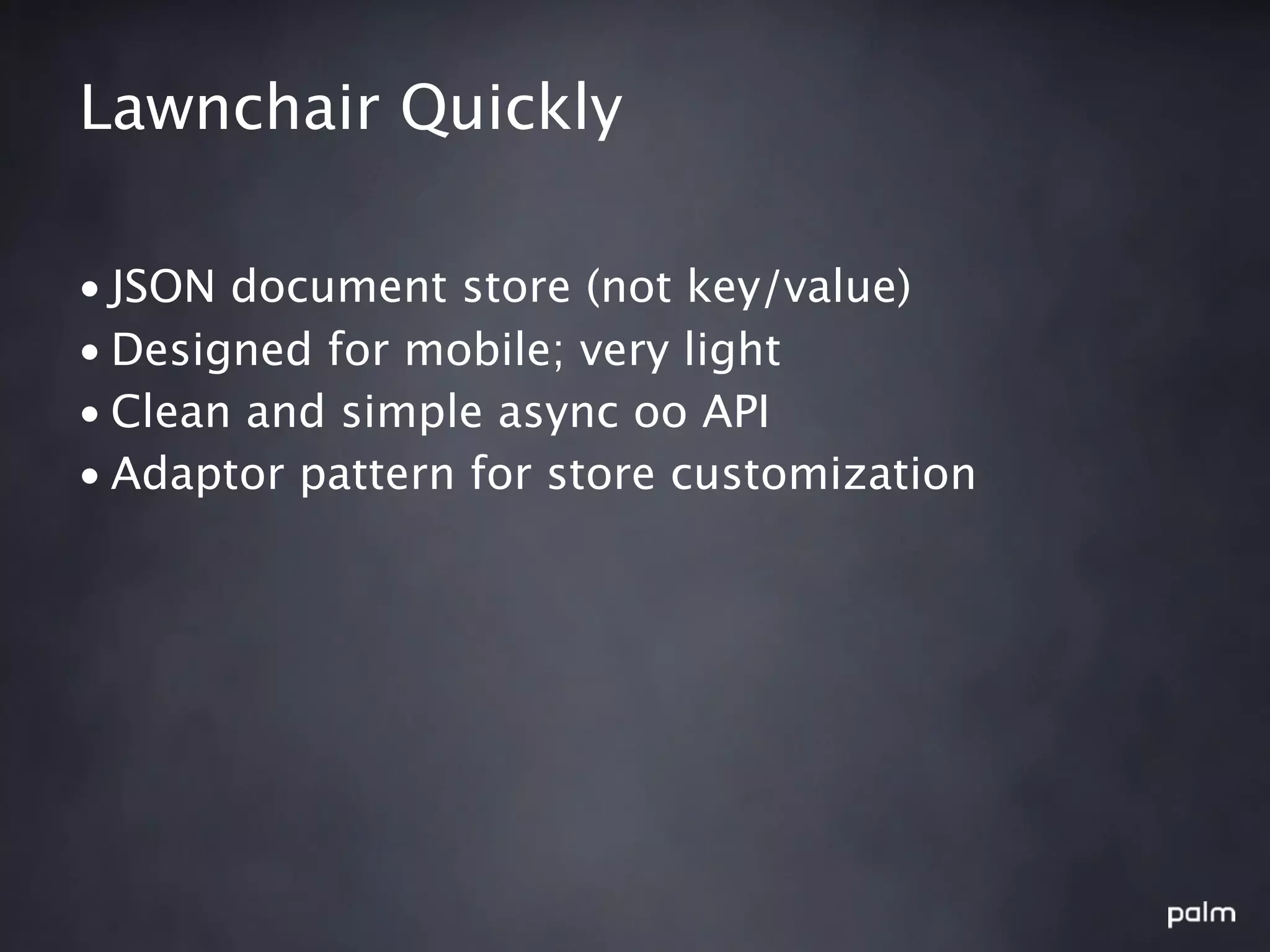 Lawnchair Quickly

• JSON document store (not key/value)
• Designed for mobile; very light
• Clean and simple async oo API
• Adaptor pattern for store customization
 