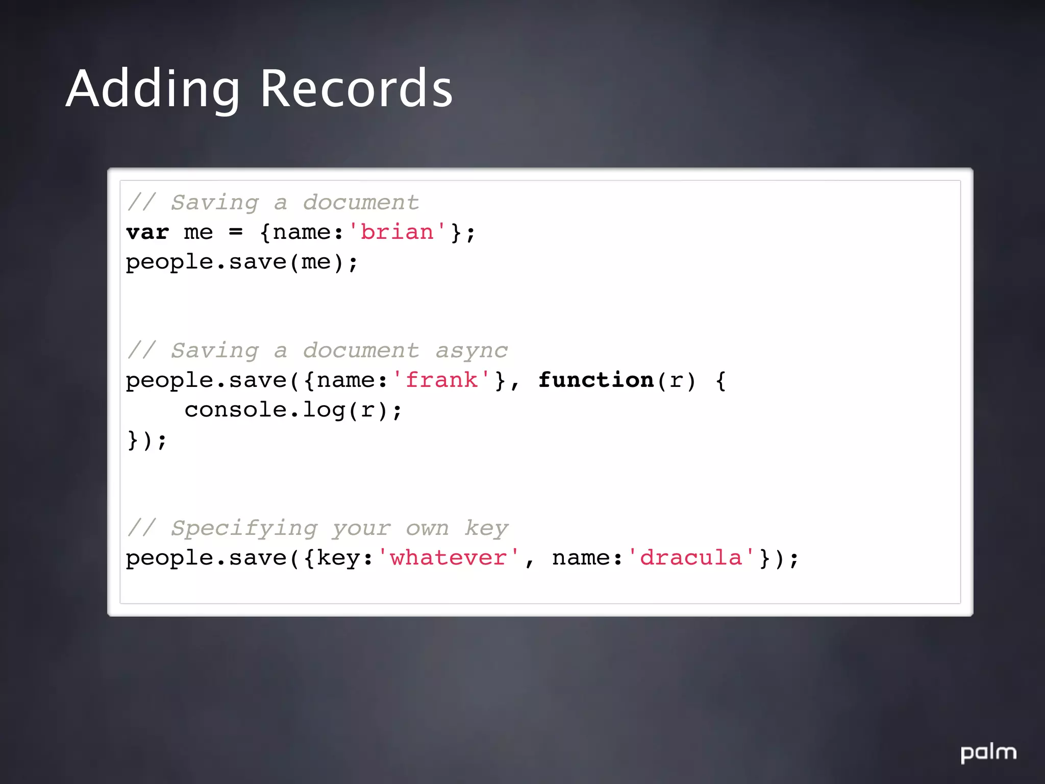 Adding Records

  // Saving a document
  var me = {name:'brian'};
  people.save(me);


  // Saving a document async
  people.save({name:'frank'}, function(r) {
      console.log(r);
  });


  // Specifying your own key
  people.save({key:'whatever', name:'dracula'});
 