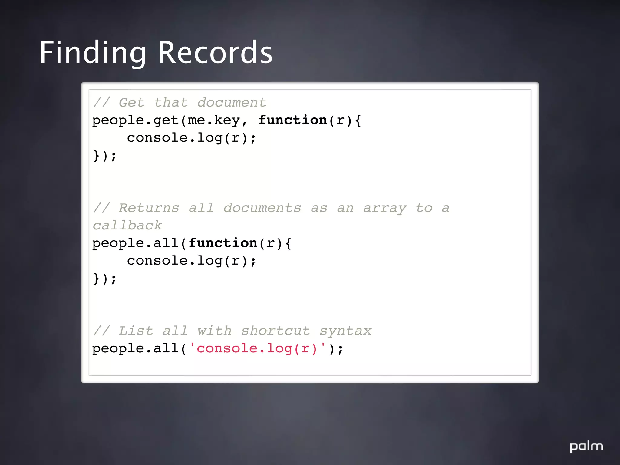 Finding Records
   // Get that document
   people.get(me.key, function(r){
       console.log(r);
   });


   // Returns all documents as an array to a
   callback
   people.all(function(r){
       console.log(r);
   });


   // List all with shortcut syntax
   people.all('console.log(r)');
 